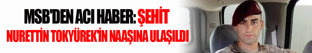 MSB’den Acı Haber: Şehit Nurettin Tokyürek’in Naaşına Ulaşıldı